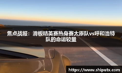 焦点战报：滑板精英赛热身赛太原队vs呼和浩特队的命运较量