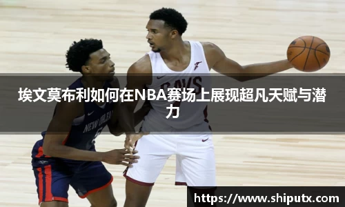 埃文莫布利如何在NBA赛场上展现超凡天赋与潜力